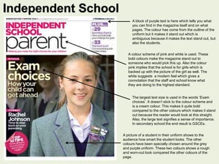 A block of purple text is here which tells you what 
you can find in the magazine itself and on what 
pages. The colour has come from the outline of the 
uniform but it makes it stand out which is 
ambiguous because it makes the text stand out, but 
also the students. 
A colour scheme of pink and white is used. These 
bold colours make the magazine stand out to 
someone who would pick this up. Also the colour 
pink implies that the school is for girls which is 
backed up with the picture of the girl as well. The 
white suggests a modern feel which gives a 
connotation that the staff and school know what 
they are doing to the highest standard. 
The largest text size is used in the words ‘Exam 
choices’. It doesn’t stick to the colour scheme and 
is a cream colour. This makes it quite bold 
compared to the other colours which makes it stand 
out because the reader would look at this straight. 
Also, the large text signifies a sense of importance. 
In secondary school the end result is GSCEs. 
A picture of a student in their uniform shows to the 
audience how smart the student looks. The other 
colours have been specially chosen around the grey 
and purple uniform. These two colours shows a rough 
and worn-out look compared the other colours of the 
page. 
Independent School 
 