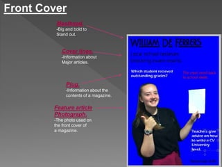 Front Cover 
Masthead. 
-Big and bold to 
Stand out. 
Cover lines. 
-Information about 
Major articles. 
Plug. 
-Information about the 
contents of a magazine. 
Feature article 
Photograph. 
-The photo used on 
the front cover of 
a magazine. 
 
