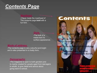 Contents Page 
Masthead. 
-I have made the masthead of 
The contents page bold with a 
fun font. 
Style. 
-The look of a 
media text it’s 
surface appearance. 
Mode of address. 
-The contents page is very colourful and bright 
and is also presented in a chatty form. 
Demographic 
-The magazine is open to both genders and 
Is mainly created for people aged from teenagers 
to adults, to give detail and advice about 
going back to school. 
 