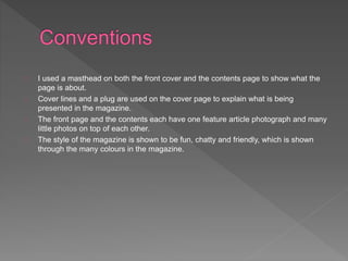 I used a masthead on both the front cover and the contents page to show what the 
page is about. 
Cover lines and a plug are used on the cover page to explain what is being 
presented in the magazine. 
The front page and the contents each have one feature article photograph and many 
little photos on top of each other. 
The style of the magazine is shown to be fun, chatty and friendly, which is shown 
through the many colours in the magazine. 
 