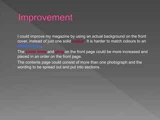 I could improve my magazine by using an actual background on the front 
cover, instead of just one solid colour. It is harder to match colours to an 
electric blue. 
The cover lines and plug on the front page could be more increased and 
placed in an order on the front page. 
The contents page could consist of more than one photograph and the 
wording to be spread out and put into sections. 
