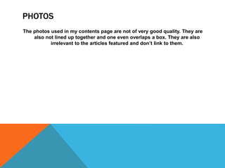 PHOTOS
The photos used in my contents page are not of very good quality. They are
also not lined up together and one even overlaps a box. They are also
irrelevant to the articles featured and don’t link to them.
 
