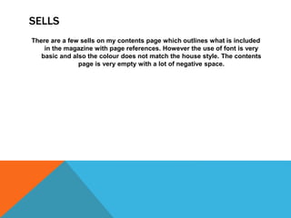 SELLS
There are a few sells on my contents page which outlines what is included
in the magazine with page references. However the use of font is very
basic and also the colour does not match the house style. The contents
page is very empty with a lot of negative space.
 