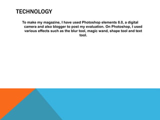 TECHNOLOGY
To make my magazine, I have used Photoshop elements 8.0, a digital
camera and also blogger to post my evaluation. On Photoshop, I used
various effects such as the blur tool, magic wand, shape tool and text
tool.
 