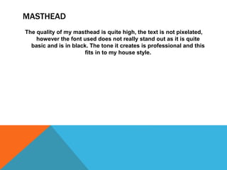 MASTHEAD
The quality of my masthead is quite high, the text is not pixelated,
however the font used does not really stand out as it is quite
basic and is in black. The tone it creates is professional and this
fits in to my house style.
 