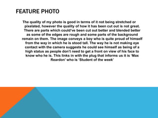 FEATURE PHOTO
The quality of my photo is good in terms of it not being stretched or
pixelated, however the quality of how it has been cut out is not great.
There are parts which could’ve been cut out better and blended better
as some of the edges are rough and some parts of the background
remain on them. The image conveys a boy who is quite proud of himself
from the way in which he is stood tall. The way he is not making eye
contact with the camera suggests he could see himself as being of a
high status as people don’t need to get a front on view of his face to
know who he is. This links in with the plug that informs us it is ‘Max
Reardon’ who is ‘Student of the week’
 