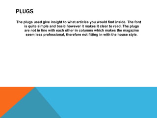 PLUGS
The plugs used give insight to what articles you would find inside. The font
is quite simple and basic however it makes it clear to read. The plugs
are not in line with each other in columns which makes the magazine
seem less professional, therefore not fitting in with the house style.
 