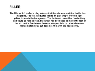 FILLER
The filler which is also a plug informs that there is a competition inside this
magazine. The text is situated inside an oval shape, which is light
yellow to match the background. The font used resembles handwriting
and could be hard to read. Black text has been used to match the rest of
the text on the front cover, however one part is in red which however
makes it stand out, but does not fit in with the house style.
 