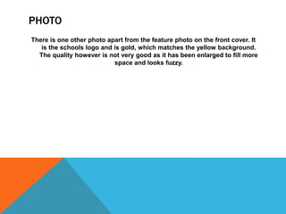 PHOTO
There is one other photo apart from the feature photo on the front cover. It
is the schools logo and is gold, which matches the yellow background.
The quality however is not very good as it has been enlarged to fill more
space and looks fuzzy.
 