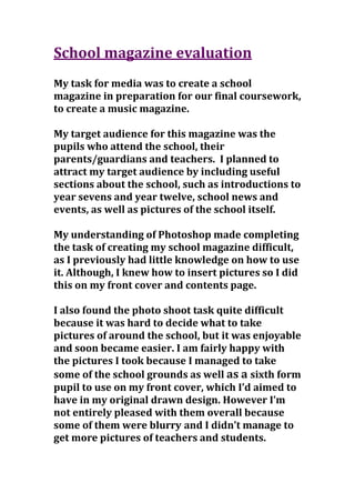 School magazine evaluation
My task for media was to create a school
magazine in preparation for our final coursework,
to create a music magazine.
My target audience for this magazine was the
pupils who attend the school, their
parents/guardians and teachers. I planned to
attract my target audience by including useful
sections about the school, such as introductions to
year sevens and year twelve, school news and
events, as well as pictures of the school itself.
My understanding of Photoshop made completing
the task of creating my school magazine difficult,
as I previously had little knowledge on how to use
it. Although, I knew how to insert pictures so I did
this on my front cover and contents page.
I also found the photo shoot task quite difficult
because it was hard to decide what to take
pictures of around the school, but it was enjoyable
and soon became easier. I am fairly happy with
the pictures I took because I managed to take
some of the school grounds as well as a sixth form
pupil to use on my front cover, which I’d aimed to
have in my original drawn design. However I’m
not entirely pleased with them overall because
some of them were blurry and I didn’t manage to
get more pictures of teachers and students.
 