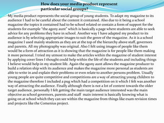My media product represents the social group of young students. To adapt my magazine to its
audience I had to be careful about the content it contained. Also due to it being a school
magazine the topics it contained had to be school related or contain a form of support for the
students for example “the agony aunt” which is basically a page where students are able to seek
advice for any problems they have in school. Another way I have adapted my product to its
audience is by selecting appropriate images to suit the genre of the magazine. As it is a school
magazine I used mainly students as they are at the top of the hierarchy above staff, governors
and parents. All my photography was original. Also I felt using images of people like them
would be a form of attraction as it is showing that the magazine is for people like them making
it more personal. I tried my utmost to make the articles within the magazine of student interest
by applying cover lines I thought could help within the life of the students and including things
I believe would help in my student life. Again the agony aunt allows the magazine producer to
build a relation ship with its audience and makes the magazine more personal as students are
able to write in and explain their problems or even relate to another persons problem. Usually
young people are quite competitive and competitions are a way of attracting young children to
the magazine therefore I included a pug which had a competition on it which I felt was another
way of attracting the audience. Finally although there is not a lot of content towards the older
target audience, personally I felt getting the main target audience interested was the main
objective as school governors, parents and staff main interest is basically knowing what is
going on at school which they can see within the magazine from things like exam revision times
and projects like the Comenius project.
How does your media product represent
particular social groups?
 
