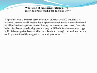 What kind of media institution might
distribute your media product and why?
My product would be distributed on school grounds by staff, students and
teachers. Parents would receive the magazine through the students who would
usually take the magazines home allowing the parents to read them. Due to it
being distributed on school grounds it may be difficult for the governors to get
hold of the magazine however this could be done through the head teacher who
could give copies of the magazine to school governors.
 