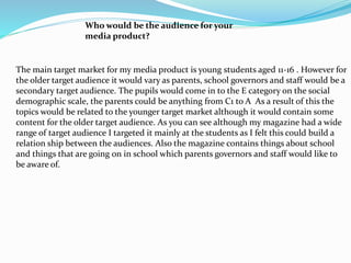 Who would be the audience for your
media product?
The main target market for my media product is young students aged 11-16 . However for
the older target audience it would vary as parents, school governors and staff would be a
secondary target audience. The pupils would come in to the E category on the social
demographic scale, the parents could be anything from C1 to A As a result of this the
topics would be related to the younger target market although it would contain some
content for the older target audience. As you can see although my magazine had a wide
range of target audience I targeted it mainly at the students as I felt this could build a
relation ship between the audiences. Also the magazine contains things about school
and things that are going on in school which parents governors and staff would like to
be aware of.
 