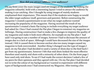 On my front cover the main images used are images of the students. By making the
magazine colourful, bold with a interesting layout I tried to attract the audience by
making it eye catching. Also I thought by using images of mainly students
emphasised their importance. This meant that if the students were happy so would
the older target audience (staff, governors and parents). Before constructing the
magazine I created a questionnaire to see what my target audience wanted
increasing the popularity of the magazine. Having received the result of my
questionnaire I created a basic flat trying to include everything my target audience
had asked for. Once I had created the flat plan I began to construct my magazine on
InDesign. During construction I had to make a few changes to improve the quality of
my magazine and make it look more effective, for example on my flat plan I had
said I was going to use a number of images, however I had to decrease the amount of
images due to a lack of space. Although I could have decreased the size of the images
instead, I felt it caused them to become unclear also too many images caused my
magazine to look overcrowded. Another thing I changed was the type of images I
used, on my flat plan I had decided to used a variety of shots due to the feed back I
got from my questionnaire, however I felt that mid shots looked the most effective
therefore used mainly mid shots with a minority of other shots. On the front page I
have used only mid shots. To see if I had made the correct decision I asked a few of
my peers for their opinions and they agreed with me. On my flat plan I had decided
not to write the colour of my background as I wanted to experiment with different
types of backgrounds once I had constructed my Magazine. After testing a few
How did you attract/address your audience?
 