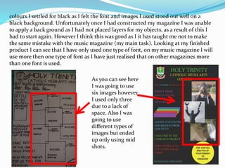 colours I settled for black as I felt the font and images I used stood out well on a
black background. Unfortunately once I had constructed my magazine I was unable
to apply a back ground as I had not placed layers for my objects, as a result of this I
had to start again. However I think this was good as I it has taught me not to make
the same mistake with the music magazine (my main task). Looking at my finished
product I can see that I have only used one type of font, on my music magazine I will
use more then one type of font as I have just realised that on other magazines more
than one font is used.
As you can see here
I was going to use
six images however
I used only three
due to a lack of
space. Also I was
going to use
different types of
images but ended
up only using mid
shots.
 