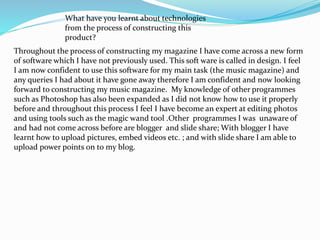 What have you learnt about technologies
from the process of constructing this
product?
Throughout the process of constructing my magazine I have come across a new form
of software which I have not previously used. This soft ware is called in design. I feel
I am now confident to use this software for my main task (the music magazine) and
any queries I had about it have gone away therefore I am confident and now looking
forward to constructing my music magazine. My knowledge of other programmes
such as Photoshop has also been expanded as I did not know how to use it properly
before and throughout this process I feel I have become an expert at editing photos
and using tools such as the magic wand tool .Other programmes I was unaware of
and had not come across before are blogger and slide share; With blogger I have
learnt how to upload pictures, embed videos etc. ; and with slide share I am able to
upload power points on to my blog.
 
