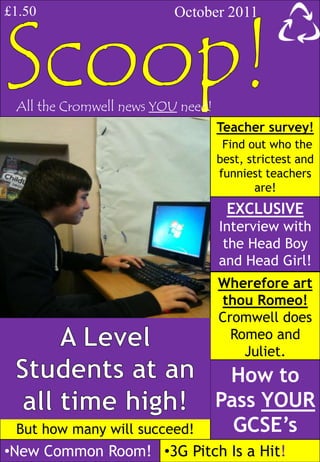 £1.50                     October 2011




 All the Cromwell news YOU need!
                                   Teacher survey!
                                    Find out who the
                                   best, strictest and
                                   funniest teachers
                                           are!
                                    EXCLUSIVE
                                   Interview with
                                    the Head Boy
                                   and Head Girl!
                                   Wherefore art
                                   thou Romeo!
                                   Cromwell does
                                     Romeo and
                                       Juliet.
                                    How to
                                   Pass YOUR
 But how many will succeed!          GCSE’s
•New Common Room! •3G Pitch Is a Hit!
 