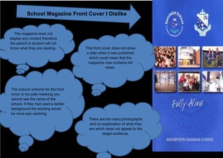 School Magazine Front Cover I Dislike


   The magazine does not
display any content therefore
the parent or student will not
know what they are reading.         This front cover does not show
                                     a date when it was published
                                      which could mean that the
                                      magazine now contains old
                                                 news.




The colours scheme for the front
cover is too pale meaning you
cannot see the name of the
school. If they had used a darker
background the wording would
be more eye catching.
                                      There are too many photographs
                                      and no explanation of what they
                                      are which does not appeal to the
                                              target audience.
 