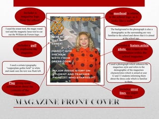 The masthead is related
to the school logo, as it
looks like a waffle.
Includes a puff
to emphasise the
magazine
Includes a feature article
photo that relates to the
information within the
school magazine.
Plug giving some
information about the
contents of the
magazine
Includes cover
lines for major
article.
Includes a
magazine logo
from the school.
I used the eraser tool, the magic wand
tool and the magnetic lasso tool to cut
out the William de Ferrers logo.
I used a certain typography
“copperplate gothic bold” in white
and made sure the text was flush left.
I used a photograph which enhances the
magazines style and refers to the
demographic of the magazines
characteristics which is aimed at year
12 and 13 students informing them
about the dress code which is familiar
to them.
The background to the photograph is also a
demographic as the surrounding are very
familiar to the school and shows that it is aimed
at the school age.
 