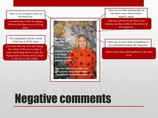 Negative comments
There is a lot of negative space on
the front cover.
I would improve this by adding
fillers to the front cover to fill up
space.
The typography and the colour
of the text is all the same.
Use more than one font and change
the colour of the text to make it
more interesting and so it suits the
background or feature article photo
so the text is still visible.
There are no other photographs on
the front cover which creates
negative space.
Add more photos to the front cover
making sure they relate to the articles in
the magazine.
There are no cover lines or headlines to
give information about the magazine.
Add in cover lines and headlines to the front
cover.
 