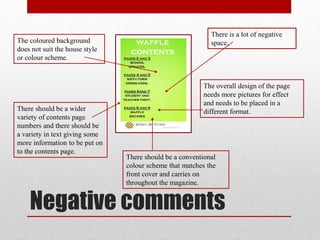 Negative comments
There is a lot of negative
space.
The overall design of the page
needs more pictures for effect
and needs to be placed in a
different format.
The coloured background
does not suit the house style
or colour scheme.
There should be a wider
variety of contents page
numbers and there should be
a variety in text giving some
more information to be put on
to the contents page.
There should be a conventional
colour scheme that matches the
front cover and carries on
throughout the magazine.
 