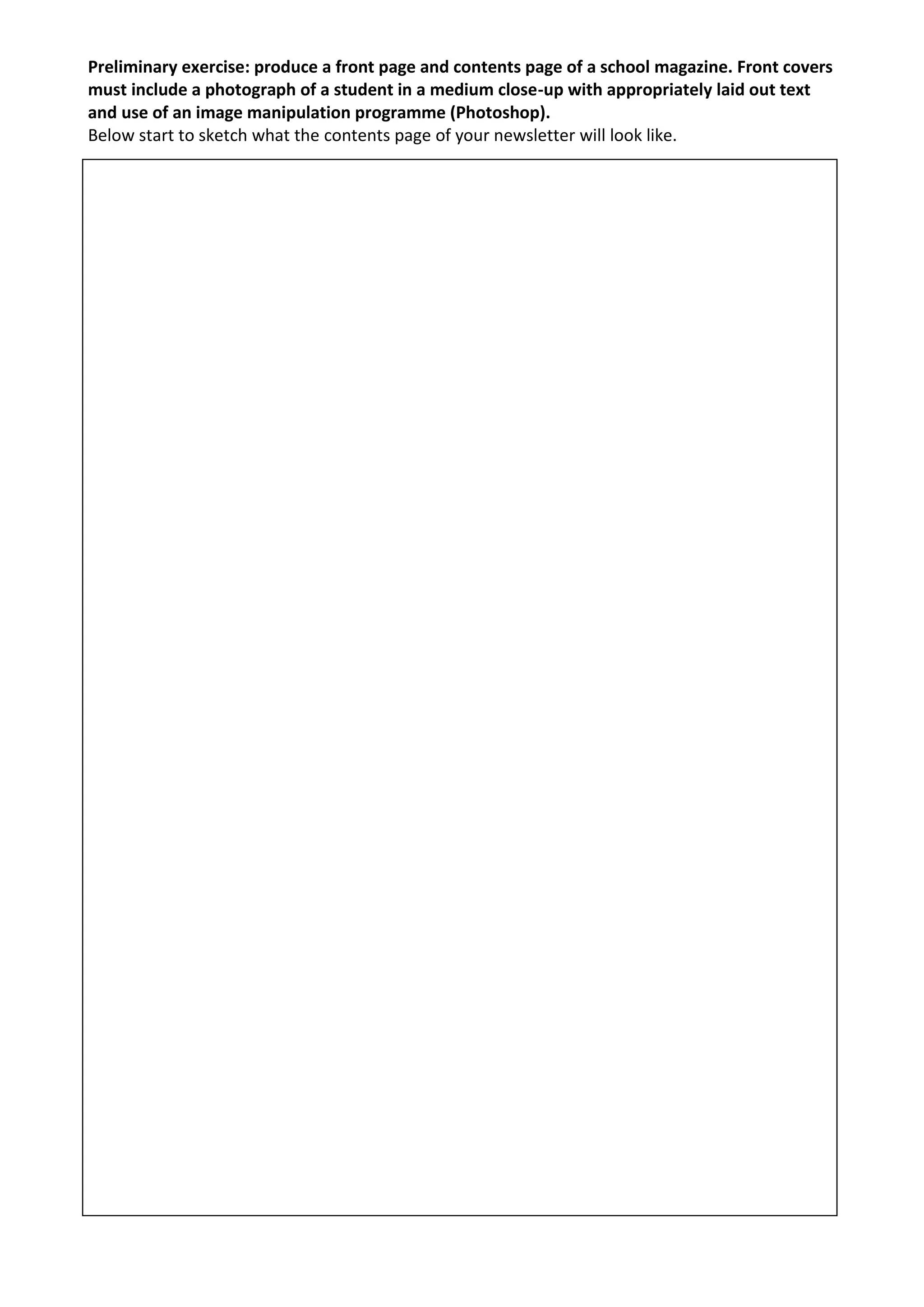 Preliminary exercise: produce a front page and contents page of a school magazine. Front covers
must include a photograph of a student in a medium close-up with appropriately laid out text
and use of an image manipulation programme (Photoshop).
Below start to sketch what the contents page of your newsletter will look like.
 