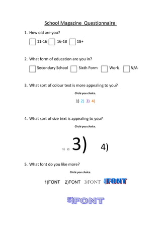 School Magazine Questionnaire
1. How old are you?
11-16 16-18 18+
2. What form of education are you in?
Secondary School Sixth Form Work N/A
3. What sort of colour text is more appealing to you?
Circle you choice.
1) 2) 3) 4)
4. What sort of size text is appealing to you?
Circle you choice.
1) 2) 3) 4)
5. What font do you like more?
Circle you choice.
1)FONT 2)FONT 3)FONT
 