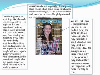 On this magazine, we
see things like a barcode
and pricing, but we see a
big issue that the
majority of the front
page is taken up by text
and could pull people
away from reading the
magazine, a way to fix
this would be by
organising the writing
more and removing the
less important stories so
people will want to get a
quick view and see
what’s important, as the
majority of people who
buy magazines decide
which one they want in
under 5 seconds.
We see that there
is one person on
the shot in the
middle here, the
same as the last
magazine which
may mean it’s a
good idea, but this
may limit my
choices of ideas for
a magazine as
there would only
be one person, I
may add another
person and make
the magazine look
more friendly to
read.
We see that the writing on the blog is quite a
bland colour, which could lower the chances
of someone seeing it, as the colour would be
hard to see in the mass of brightly coloured
and vibrant magazines
 