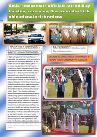 ge |2Pa
His Highness the Amir Sheikh Sabah Al-
Ahmad Al-Jaber Al-Sabah arrives at
Senior state officials in attendance at the
flag-hoisting ceremony.
KUWAIT: His Highness the Amir Sheikh Sabah
Al-Ahmad Al-Jaber Al-Sabah attended yesterday
a flag-hoisting ceremony at Bayan Palace,
marking the 10th anniversary of his assumption to
power, the 55
th
anniversary of National Day and
the 25
th
anniversary of Liberation Day.The
ceremony was attended by His Highness the
Crown Prince Sheikh Nawaf Al-Ahmad Al-Jaber
Al-Sabah and Speaker of the National Assembly
Marzouq Ali Al- Ghanem, senior Sheikhs, His
Highness Sheikh Nasser Al-Mohammad Al-
Ahmad Al-Sabah, His Highness the Prime
Minister Sheikh Jaber Al-Mubarak Al-Hamad Al-
Sabah and Minister of Amiri Diwan Sheikh Nasser
Sabah Al-Ahmad Al-Sabah. It was also attended
by First Deputy Prime Minister and Foreign
Minister Sheikh Sabah Al-Khaled Al-Hamad Al-
Sabah, Deputy Prime Minister and Interior
Minister Sheikh Mohammad Al-Khaled Al-Hamad
Al-Sabah, Deputy Prime Minister and Minister of
Defense Sheikh Khaled Al-Jarrah Al-Sabah and
Deputy Prime Minister, Minister of Finance and
Acting Minister of Oil Anas Al-Saleh. In addition,
ministers, senior state advisors and officials, and
senior Army, Police, and National Guard officers
were also present at the ceremony. The convoy of
His Highness the Amir arrived at the Palace and
he was warmly received by the army, police,
National Guards as well as Kuwait Fire Service
Directorate personals. His Highness the Amir
hoisted the flag, followed by playing the national
anthem.
Amir, senior state officials attend flag-
hoisting ceremony Governorates kick
off national celebrations
 