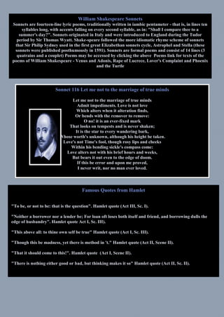 Famous Quotes from Hamlet
"To be, or not to be: that is the question". Hamlet quote (Act III, Sc. I).
"Neither a borrower nor a lender be; For loan oft loses both itself and friend, and borrowing dulls the
edge of husbandry". Hamlet quote Act I, Sc. III).
"This above all: to thine own self be true" Hamlet quote (Act I, Sc. III).
"Though this be madness, yet there is method in 't." Hamlet quote (Act II, Scene II).
"That it should come to this!". Hamlet quote (Act I, Scene II).
"There is nothing either good or bad, but thinking makes it so" Hamlet quote (Act II, Sc. II).
William Shakespeare Sonnets
Sonnets are fourteen-line lyric poems, traditionally written in iambic pentameter - that is, in lines ten
syllables long, with accents falling on every second syllable, as in: "Shall I compare thee to a
summer's day?". Sonnets originated in Italy and were introduced to England during the Tudor
period by Sir Thomas Wyatt. Shake-speare followed the more idiomatic rhyme scheme of sonnets
that Sir Philip Sydney used in the first great Elizabethan sonnets cycle, Astrophel and Stella (these
sonnets were published posthumously in 1591). Sonnets are formal poems and consist of 14 lines (3
quatrains and a couplet) Poems may be accessed by clicking the above Poems link for texts of the
poems of William Shakespeare - Venus and Adonis, Rape of Lucrece, Lover's Complaint and Phoenix
and the Turtle
Sonnet 116 Let me not to the marriage of true minds
Let me not to the marriage of true minds
Admit impediments. Love is not love
Which alters when it alteration finds,
Or bends with the remover to remove:
O no! it is an ever-fixed mark
That looks on tempests and is never shaken;
It is the star to every wandering bark,
Whose worth's unknown, although his height be taken.
Love's not Time's fool, though rosy lips and cheeks
Within his bending sickle's compass come:
Love alters not with his brief hours and weeks,
But bears it out even to the edge of doom.
If this be error and upon me proved,
I never writ, nor no man ever loved.
 