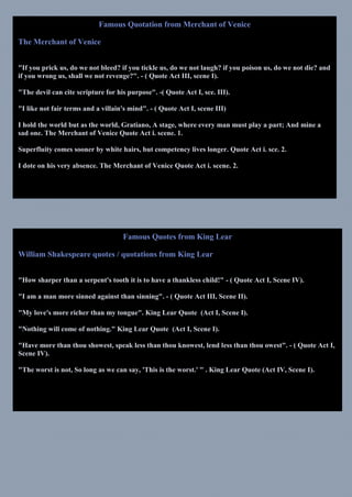 Famous Quotation from Merchant of Venice
The Merchant of Venice
"If you prick us, do we not bleed? if you tickle us, do we not laugh? if you poison us, do we not die? and
if you wrong us, shall we not revenge?". - ( Quote Act III, scene I).
"The devil can cite scripture for his purpose". -( Quote Act I, sce. III).
"I like not fair terms and a villain's mind". - ( Quote Act I, scene III)
I hold the world but as the world, Gratiano, A stage, where every man must play a part; And mine a
sad one. The Merchant of Venice Quote Act i. scene. 1.
Superfluity comes sooner by white hairs, but competency lives longer. Quote Act i. sce. 2.
I dote on his very absence. The Merchant of Venice Quote Act i. scene. 2.
Famous Quotes from King Lear
William Shakespeare quotes / quotations from King Lear
"How sharper than a serpent's tooth it is to have a thankless child!" - ( Quote Act I, Scene IV).
"I am a man more sinned against than sinning". - ( Quote Act III, Scene II).
"My love's more richer than my tongue". King Lear Quote (Act I, Scene I).
"Nothing will come of nothing." King Lear Quote (Act I, Scene I).
"Have more than thou showest, speak less than thou knowest, lend less than thou owest". - ( Quote Act I,
Scene IV).
"The worst is not, So long as we can say, 'This is the worst.' " . King Lear Quote (Act IV, Scene I).
 