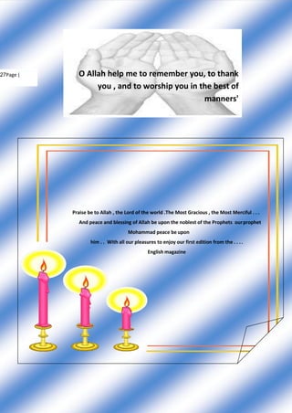 27Page | O Allah help me to remember you, to thank
you , and to worship you in the best of
manners'
Praise be to Allah , the Lord of the world .The Most Gracious , the Most Merciful . . .
And peace and blessing of Allah be upon the noblest of the Prophets ourprophet
Mohammad peace be upon
him . . With all our pleasures to enjoy our first edition from the . . ..
English magazine
 