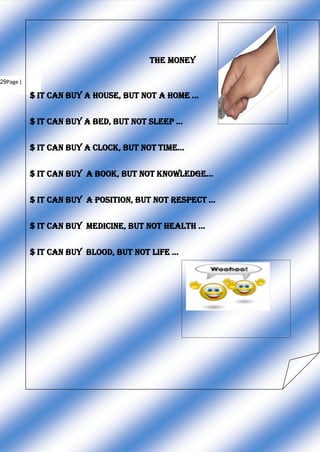 THE MONEY
29Page |
$ It can buy a House, But not a Home ...
$ It can buy a Bed, But not Sleep ...
$ It can buy a Clock, But not Time...
$ It can buy a Book, But not Knowledge...
$ It can buy a Position, But not Respect ...
$ It can buy Medicine, But not Health ...
$ It can buy Blood, But not Life ...
 