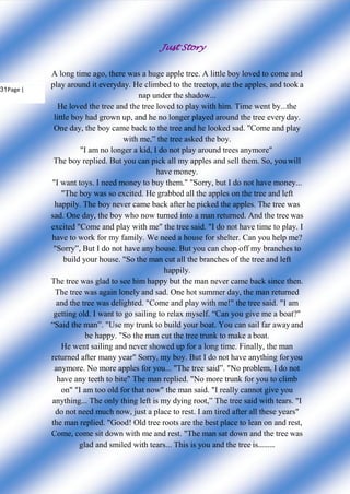 Just Story
31Page |
A long time ago, there was a huge apple tree. A little boy loved to come and
play around it everyday. He climbed to the treetop, ate the apples, and took a
nap under the shadow...
He loved the tree and the tree loved to play with him. Time went by...the
little boy had grown up, and he no longer played around the tree everyday.
One day, the boy came back to the tree and he looked sad. "Come and play
with me,” the tree asked the boy.
"I am no longer a kid, I do not play around trees anymore"
The boy replied. But you can pick all my apples and sell them. So, you will
have money.
"I want toys. I need money to buy them." "Sorry, but I do not have money...
"The boy was so excited. He grabbed all the apples on the tree and left
happily. The boy never came back after he picked the apples. The tree was
sad. One day, the boy who now turned into a man returned. And the tree was
excited "Come and play with me" the tree said. "I do not have time to play. I
have to work for my family. We need a house for shelter. Can you help me?
"Sorry”, But I do not have any house. But you can chop off my branches to
build your house. "So the man cut all the branches of the tree and left
happily.
The tree was glad to see him happy but the man never came back since then.
The tree was again lonely and sad. One hot summer day, the man returned
and the tree was delighted. "Come and play with me!" the tree said. "I am
getting old. I want to go sailing to relax myself. “Can you give me a boat?"
“Said the man”. "Use my trunk to build your boat. You can sail far awayand
be happy. "So the man cut the tree trunk to make a boat.
He went sailing and never showed up for a long time. Finally, the man
returned after many year" Sorry, my boy. But I do not have anything for you
anymore. No more apples for you... "The tree said”. "No problem, I do not
have any teeth to bite" The man replied. "No more trunk for you to climb
on" "I am too old for that now" the man said. "I really cannot give you
anything... The only thing left is my dying root,” The tree said with tears. "I
do not need much now, just a place to rest. I am tired after all these years"
the man replied. "Good! Old tree roots are the best place to lean on and rest,
Come, come sit down with me and rest. "The man sat down and the tree was
glad and smiled with tears... This is you and the tree is………
 