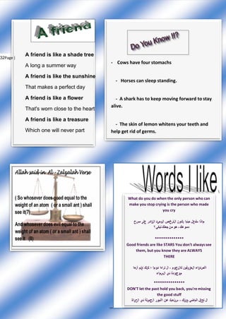 32Page |
A friend is like a shade tree
A long a summer way
A friend is like the sunshine
That makes a perfect day
A friend is like a flower
That's worn close to the heart
A friend is like a treasure
Which one will never part
- Cows have four stomachs
- Horses can sleep standing.
- A shark has to keep moving forward to stay
alive.
- The skin of lemon whitens your teeth and
help get rid of germs.

What do you do when the only person who can
make you stop crying is the person who made
you cry
‫م‬‫ا‬‫ذ‬‫ا‬‫ستف‬‫ع‬‫ل‬‫حٌنم‬‫ا‬‫ي‬‫ك‬‫ون‬‫ا‬‫ل‬‫ش‬‫خ‬‫ص‬‫ا‬‫ل‬ً‫وح‬‫د‬‫ا‬‫ل‬‫ق‬‫ا‬‫د‬‫ر‬‫ع‬‫لى‬‫مس‬‫ح‬
‫دموعك‬،‫هو‬‫من‬‫جعلك‬ً‫تبك‬‫؟‬
**************
Good friends are like STARS You don't alwayssee
them, but you know they are ALWAYS
THERE
‫ا‬‫ألص‬‫د‬‫ق‬‫ا‬‫ء‬‫ا‬‫ل‬‫حق‬‫ي‬‫قٌون‬‫ك‬‫ا‬‫ل‬‫ن‬‫ج‬‫و‬‫م‬،‫ال‬‫تراه‬‫ا‬‫د‬‫وم‬‫ا‬‫؛‬‫لكن‬‫ك‬‫تع‬‫ل‬‫م‬‫أ‬‫ن‬‫ه‬‫ا‬
‫م‬‫وج‬‫و‬‫د‬‫ة‬‫ف‬‫ي‬‫ا‬‫ل‬‫س‬‫م‬‫ا‬‫ء‬
***************
DON'T let the past hold you back, you'remissing
the good stuff
‫ال‬‫تج‬‫ع‬‫ل‬‫ا‬‫لم‬‫ا‬ً‫ض‬‫ٌع‬‫ي‬‫ق‬‫ك‬،‫س‬‫ي‬‫ل‬‫ه‬‫ٌك‬‫عن‬‫األم‬‫و‬‫ر‬‫ا‬‫ل‬‫ج‬‫م‬‫ي‬‫لة‬‫ف‬‫ي‬‫ا‬‫ل‬‫ح‬‫ي‬‫ا‬‫ة‬
 