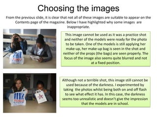 Choosing the imagesFrom the previous slide, it is clear that not all of these images are suitable to appear on the Contents page of the magazine. Below I have highlighted why some images  are inappropriate.This image cannot be used as it was a practice shot and neither of the models were ready for the photo to be taken. One of the models is still applying her make-up, her make-up bag is seen in the shot and neither of the props (the bags) are seen properly. The focus of the image also seems quite blurred and not  at a fixed position.Although not a terrible shot, this image still cannot be used because of the darkness. I experimented by taking  the photos whilst being both on and off flash to see what effect it has. In this case, the darkness seems too unrealistic and doesn’t give the impression that the models are in school.
