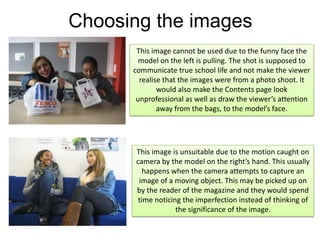 Choosing the imagesThis image cannot be used due to the funny face the model on the left is pulling. The shot is supposed to communicate true school life and not make the viewer realise that the images were from a photo shoot. It would also make the Contents page look unprofessional as well as draw the viewer’s attention away from the bags, to the model’s face.This image is unsuitable due to the motion caught on camera by the model on the right’s hand. This usually happens when the camera attempts to capture an image of a moving object. This may be picked up on by the reader of the magazine and they would spend time noticing the imperfection instead of thinking of the significance of the image. 