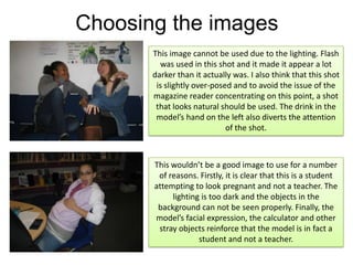 Choosing the imagesThis image cannot be used due to the lighting. Flash was used in this shot and it made it appear a lot darker than it actually was. I also think that this shot is slightly over-posed and to avoid the issue of the magazine reader concentrating on this point, a shot that looks natural should be used. The drink in the model’s hand on the left also diverts the attention of the shot.This wouldn’t be a good image to use for a number of reasons. Firstly, it is clear that this is a student attempting to look pregnant and not a teacher. The lighting is too dark and the objects in the background can not be seen properly. Finally, the model’s facial expression, the calculator and other stray objects reinforce that the model is in fact a student and not a teacher. 