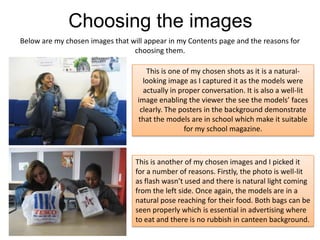 Choosing the imagesBelow are my chosen images that will appear in my Contents page and the reasons for choosing them.This is one of my chosen shots as it is a natural-looking image as I captured it as the models were actually in proper conversation. It is also a well-lit image enabling the viewer the see the models’ faces clearly. The posters in the background demonstrate that the models are in school which make it suitable for my school magazine.This is another of my chosen images and I picked it for a number of reasons. Firstly, the photo is well-lit as flash wasn’t used and there is natural light coming from the left side. Once again, the models are in a natural pose reaching for their food. Both bags can be seen properly which is essential in advertising where to eat and there is no rubbish in canteen background.