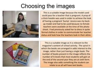 Choosing the imagesThis is a suitable image because the model used could pass for a teacher that is pregnant. A prop of a thick hoodie was used in order to achieve the look of having a pregnant ‘bump’. Jessica was my back-up model and had to be used because no female teachers were available at the time of the photo shoot. I had previously asked her to dress in quite formal clothes in order to communicate her teacher status and look how the teachers look in their attire.This is a suitable image as it is relevant to the magazine’s content of school activity.  The spiral in which the books are arranged in adds interest to the image, rather than just having a single book. The number of books present in the image reflects the number of A-levels that most students will gain at the end of the second year they are at sixth form. The image also adds something the student can relate to as all will have text books.