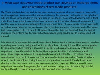 In what ways does your media product use, develop or challenge forms
and conventions of real media products?
My Media product does not stick to the codes and conventions of a real magazine- especially
music magazines. You can see this in many instances. For example, my logo is on the right-hand
side and I have some articles on the right side so this shows I have not followed the rule of third
code. Also I have not got a completely central image, which most professional magazines do.
Another way my magazine challenged forms and conventions of a real media product was that I
never had a pug (place on the front cover where the date and price is) or a bar code. This meant
that my magazine could not be sold. However I knew that I did not have to follow the typical
codes and conventions due to many school magazines being handed out to students and not
shelved.
I did attempt to use some tricks and conventions that are used in real media products. I used an
appealing colour as my background, which was light blue. I thought it would be more appealing
to the audience when reading. I also used a freebie, used a great deal in many professional
magazines, to lure the reader into buying the magazine. Another trick I did was one all
professional magazines do and it is surprising how much it helps. This is to colour code my
magazine and, as a result, it looks much more appealing to the eye and professional. What's
more I tried to use colours that got selected in my audience research. Finally, I used a fun,
pleasing to the eye, font to soften the appearance of the magazine. This is unusual in most
magazines, even school magazines, because they want their product to have a high level of
clarity, although, I think my magazine is still clear and understandable.
 