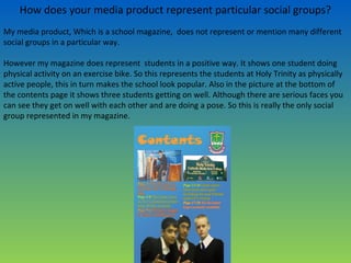 How does your media product represent particular social groups?
My media product, Which is a school magazine, does not represent or mention many different
social groups in a particular way.
However my magazine does represent students in a positive way. It shows one student doing
physical activity on an exercise bike. So this represents the students at Holy Trinity as physically
active people, this in turn makes the school look popular. Also in the picture at the bottom of
the contents page it shows three students getting on well. Although there are serious faces you
can see they get on well with each other and are doing a pose. So this is really the only social
group represented in my magazine.
 