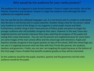 Who would be the audience for your media product?
The audience for my magazine is quite broad however I chose to target one mainly. Out of the
Parents, Governors and students I choose to target the students more although the other
audiences are targeted aswell.
You can see this by the colloquial language I use. It is not formal and it is simple to understand.
Also the font is not formal and it is quite colourful. Another thing is that for my survey I asked
only students so most of the things on my magazine is what pupils choose and liked.
Furthermore, another thing is that I have pictures of fellow pupils and peers to target the
younger audience who will probably recognise their peers. However in this way I have also
targeted parents and teachers because they enjoy watching the progress of the pupils and
seeing them enjoy themselves. You can see the parents are targeted because for some there
are some images of the main school office and the school sign with directions. Pupils and
teachers already recognise it but it gives parents an idea of the school. With the school logo you
can see it is targeting everyone who has links with Holy Trinity like parents, the students,
teachers and governors. Finally, you can see I am targeting the pupils because at the bottom of
the front page I have a freebie that benefits students greatly so they will be interested.
So the audience would be the pupils, teachers, parents and the governors; but the main
audience would be the pupils.
 