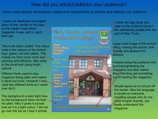 How did you attract/address your audience?
I have used various techniques, codes and conventions to attract and address my audience
I made the logo large and
clear so the audience know I
am addressing people who are
part of Holy Trinity.
I made the Masthead the largest
piece of text, similar to the logo,
so the reader knew which
magazine it was, and to catch
their eye
Text is all colour coded. The colour
code is the colours of the school
logo- green, red and yellow. This
makes my front cover more eye-
catching and effective. Also adds
to the jovial look using bright
colours
Different fonts used to stop
magazine being plain and makes
it stand out more. However I only
used two different fonts so I never
over did it.
Large main image of the school
office, making the school look
friendly and pleasant for
readers
The background is plain light blue
so the background does not look
too plain. Also it gives it a jovial
look as it is a light colour. I did not
go over the top as I kept it simple
Freebie luring the audience into
purchasing/reading the
magazine and also makes
them feel they get something
out of reading the magazine.
Simple layout as to not put off
the reader. Also the language
is simple so everyone,
including people who do not
know English fluently, can
easily understand the
magazine
 