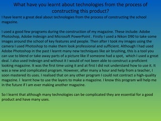 What have you learnt about technologies from the process of
constructing this product?
I have learnt a great deal about technologies from the process of constructing the school
magazine.
I used a good few programs during the construction of my magazine. These include: Adobe
Photoshop, Adobe Indesign and Microsoft PowerPoint . Firstly I used a Nikon D90 to take some
images around the school of key features and people. Then after I took my images using the
camera I used Photoshop to make them look professional and sufficient. Although I had used
Adobe Photoshop in the past I learnt many new techniques like air brushing, this is a tool you
can use to blend or take away parts of a picture like if someone had a spot, which I used a great
deal. I also used Indesign and without it I would of not been able to construct a proficient
looking magazine. It was the first time using it and at first I did not understand how to use it. It
was a new and complicated program. However, after many a hour and help from a teacher, I
soon mastered its uses. I realised that on any other program I could not contract a high-quality
magazine. I learnt how to use the layers to make a magazine. I know this program will help me
in the future if I am ever making another magazine.
So I learnt that although many technologies can be complicated they are essential for a good
product and have many uses.
 