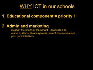 WHY ICT in our schools
1. Educational component = priority 1

2. Admin and marketing
    Support the needs of the school – accounts, HR,
    marks systems, library systems, parent communications,
    past pupil initiatives
 