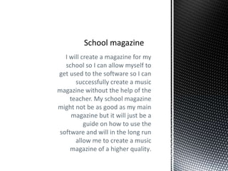 I will create a magazine for my
  school so I can allow myself to
get used to the software so I can
      successfully create a music
magazine without the help of the
    teacher. My school magazine
might not be as good as my main
    magazine but it will just be a
          guide on how to use the
software and will in the long run
      allow me to create a music
    magazine of a higher quality.
 
