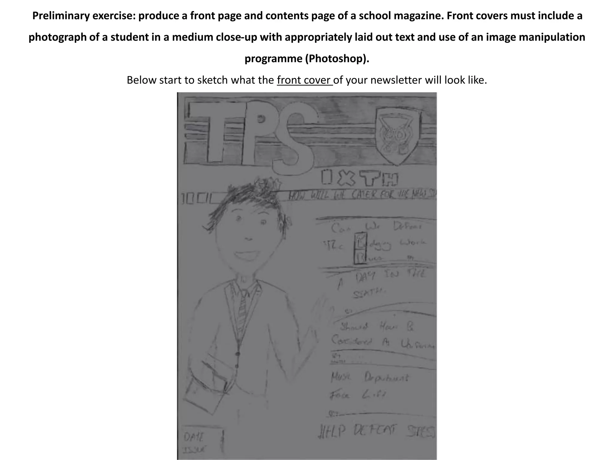 Preliminary exercise: produce a front page and contents page of a school magazine. Front covers must include a 
photograph of a student in a medium close-up with appropriately laid out text and use of an image manipulation 
programme (Photoshop). 
Below start to sketch what the front cover of your newsletter will look like. 
 