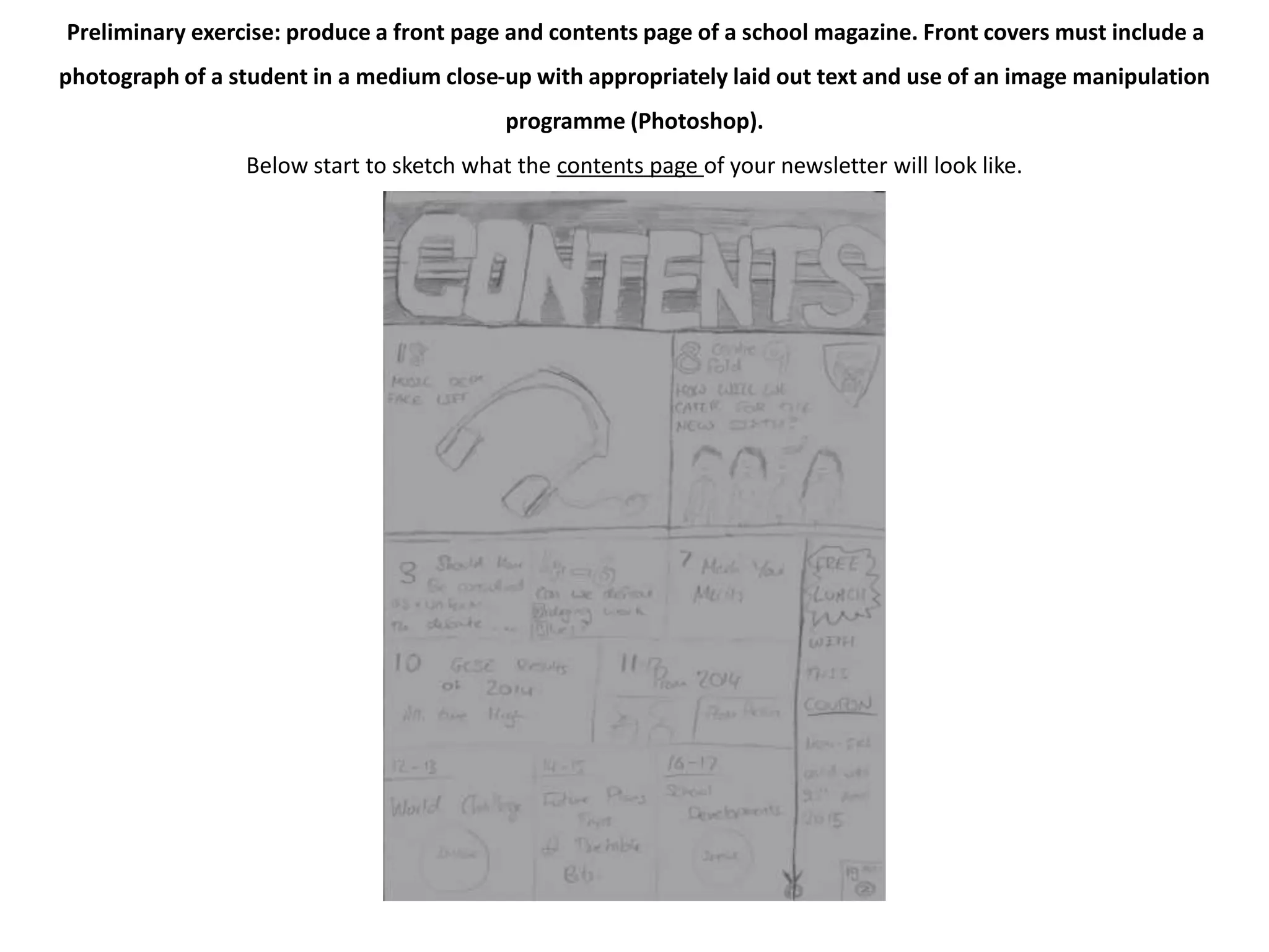 Preliminary exercise: produce a front page and contents page of a school magazine. Front covers must include a 
photograph of a student in a medium close-up with appropriately laid out text and use of an image manipulation 
programme (Photoshop). 
Below start to sketch what the contents page of your newsletter will look like. 
 