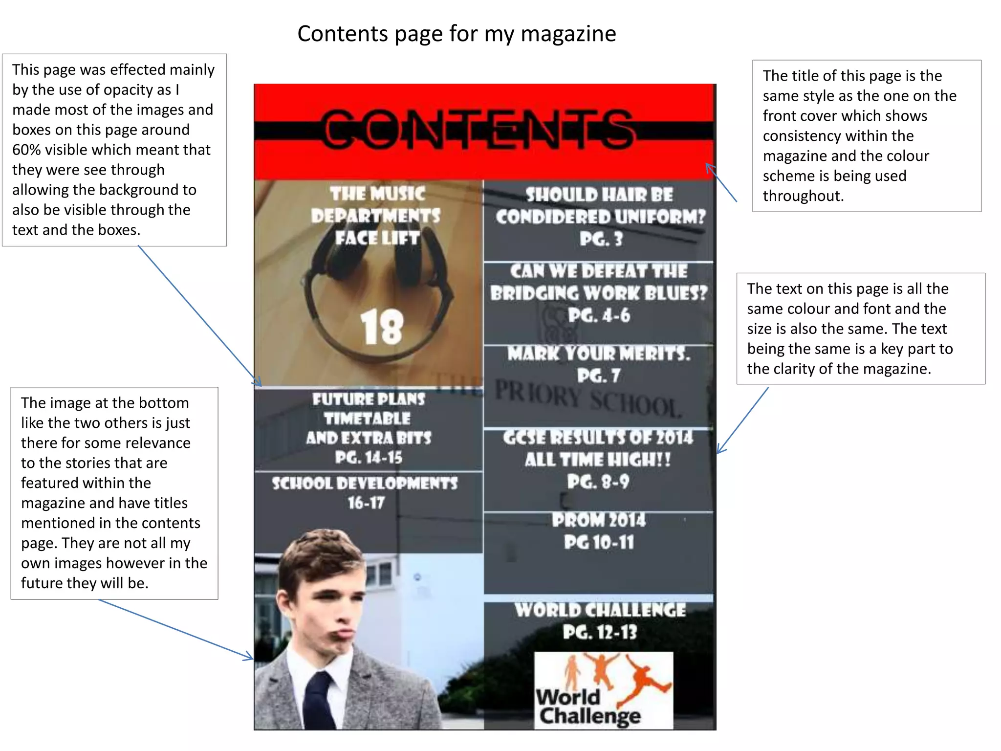 Contents page for my magazine 
This page was effected mainly 
by the use of opacity as I 
made most of the images and 
boxes on this page around 
60% visible which meant that 
they were see through 
allowing the background to 
also be visible through the 
text and the boxes. 
The title of this page is the 
same style as the one on the 
front cover which shows 
consistency within the 
magazine and the colour 
scheme is being used 
throughout. 
The text on this page is all the 
same colour and font and the 
size is also the same. The text 
being the same is a key part to 
the clarity of the magazine. 
The image at the bottom 
like the two others is just 
there for some relevance 
to the stories that are 
featured within the 
magazine and have titles 
mentioned in the contents 
page. They are not all my 
own images however in the 
future they will be. 
 